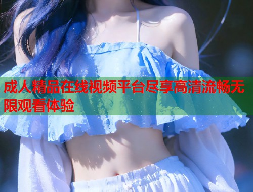成人精品在线视频平台尽享高清流畅无限观看体验