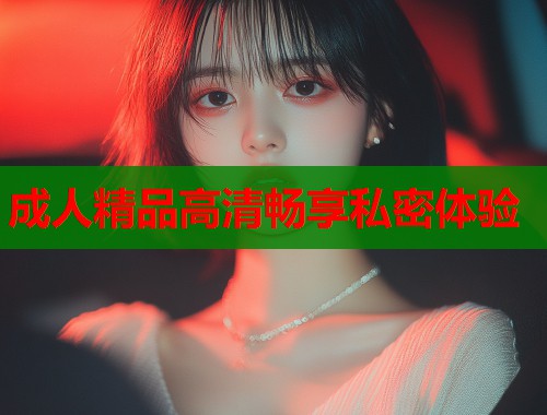 成人精品高清畅享私密体验