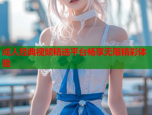 成人经典视频精选平台畅享无限精彩体验