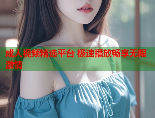 成人视频精选平台 极速播放畅享无限激情