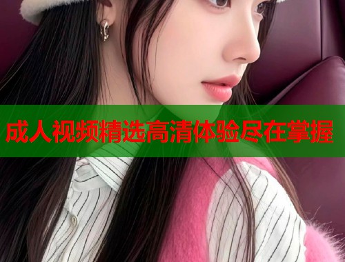 成人视频精选高清体验尽在掌握
