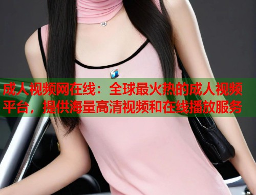 成人视频网在线:全球最火热的成人视频平台,提供海量高清视频和在线播放服务 成人视频网在线:全球最火热的成人视频平台,提供海量高清视频和在线播放服务