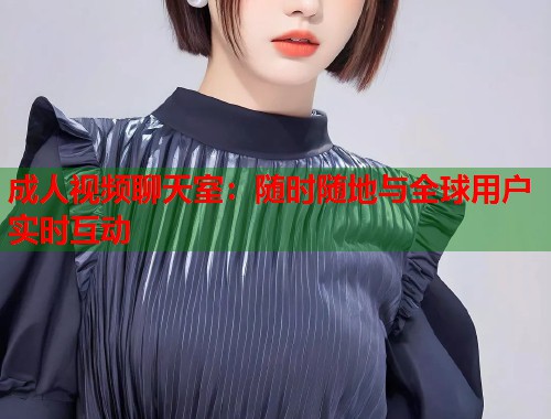 成人视频聊天室：随时随地与全球用户实时互动