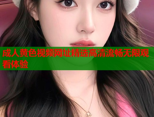 成人黄色视频网址精选高清流畅无限观看体验