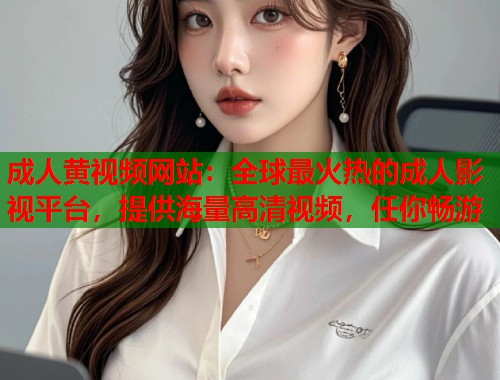 成人黄视频网站：全球最火热的成人影视平台，提供海量高清视频，任你畅游