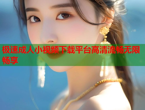 极速成人小视频下载平台高清流畅无限畅享