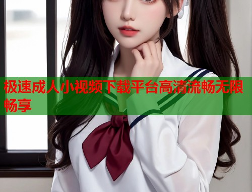 极速成人小视频下载平台高清流畅无限畅享