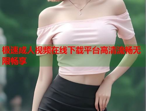 极速成人视频在线下载平台高清流畅无限畅享