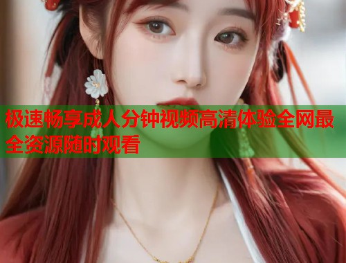 极速畅享成人分钟视频高清体验全网最全资源随时观看