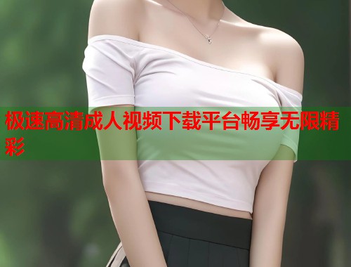 极速高清成人视频下载平台畅享无限精彩