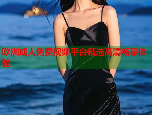 欧洲成人免费视频平台精选高清畅享体验