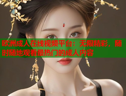 欧洲成人在线视频平台：无限精彩，随时随地观看最热门的成人内容