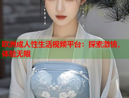 欧洲成人性生活视频平台：探索激情，体验无限