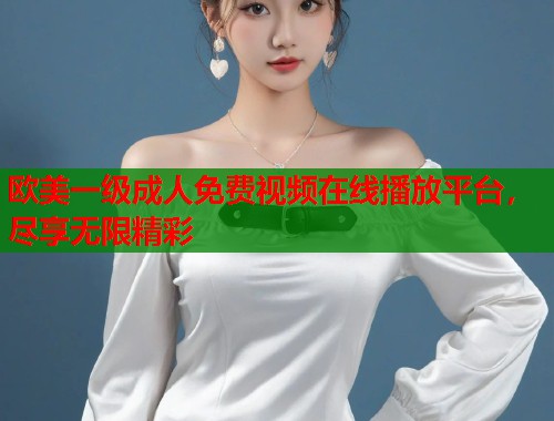 欧美一级成人免费视频在线播放平台，尽享无限精彩