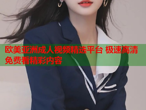 欧美亚洲成人视频精选平台 极速高清免费看精彩内容
