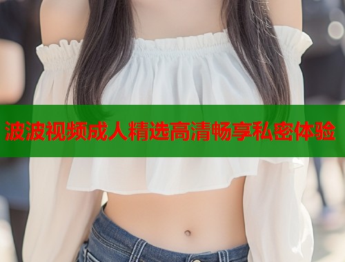 波波视频成人精选高清畅享私密体验