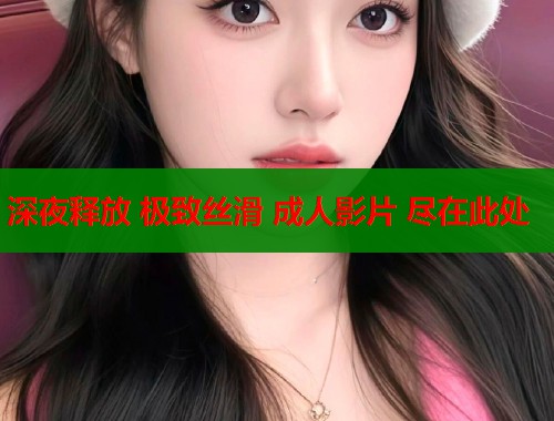 深夜释放 极致丝滑 成人影片 尽在此处