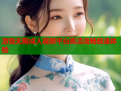 激情无限成人视频平台高清流畅极速体验
