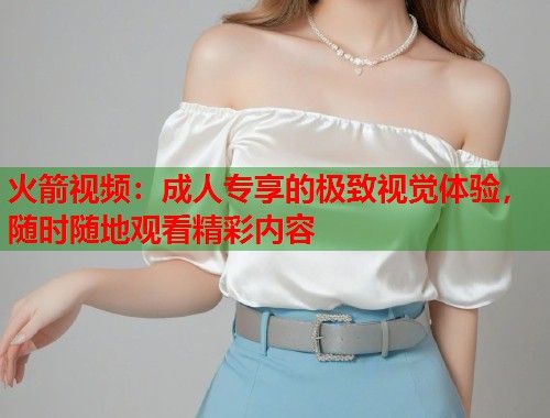 火箭视频：成人专享的极致视觉体验，随时随地观看精彩内容