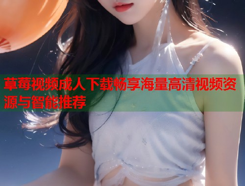 草莓视频成人下载畅享海量高清视频资源与智能推荐