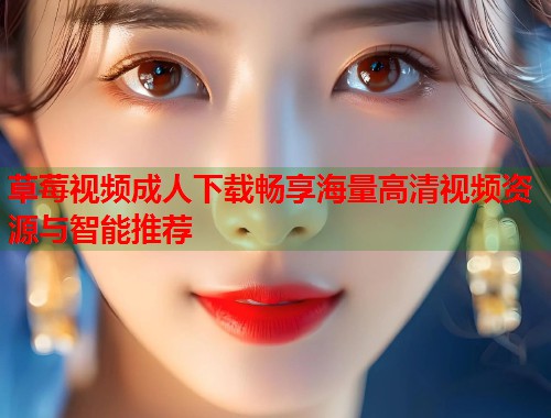 草莓视频成人下载畅享海量高清视频资源与智能推荐