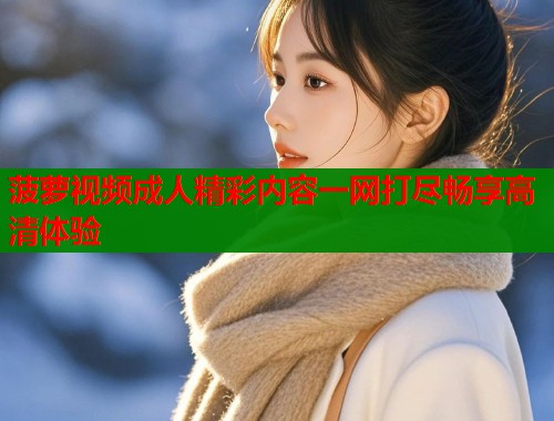 菠萝视频成人精彩内容一网打尽畅享高清体验