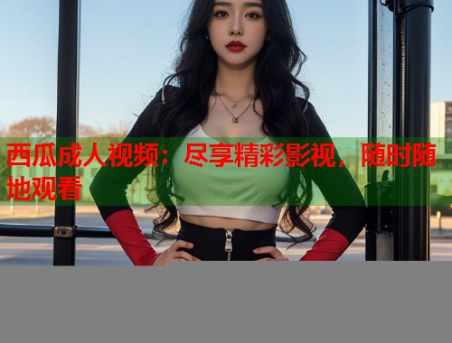 西瓜成人视频：尽享精彩影视，随时随地观看