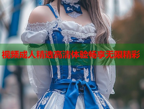 视频成人精选高清体验畅享无限精彩