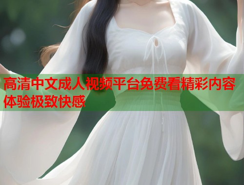 高清中文成人视频平台免费看精彩内容体验极致快感