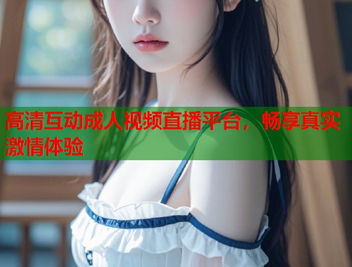 高清互动成人视频直播平台，畅享真实激情体验