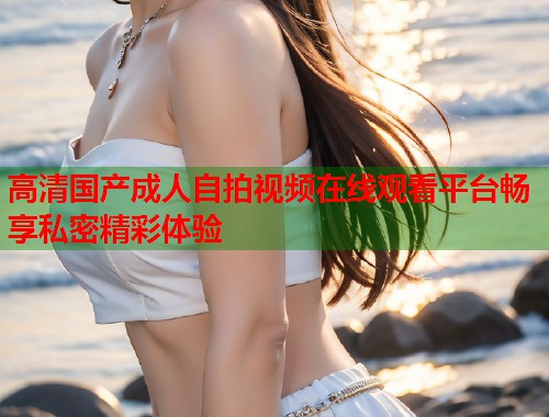 高清国产成人自拍视频在线观看平台畅享私密精彩体验