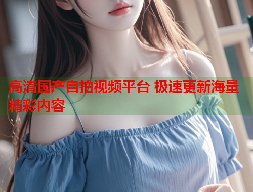 高清国产自拍视频平台 极速更新海量精彩内容