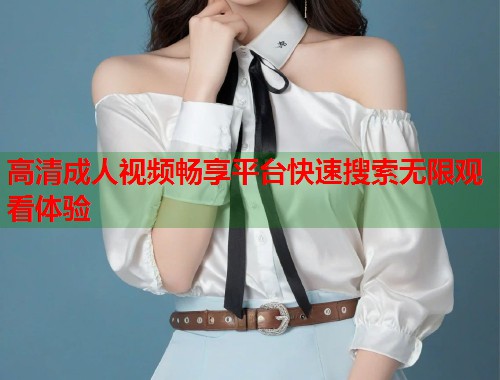高清成人视频畅享平台快速搜索无限观看体验