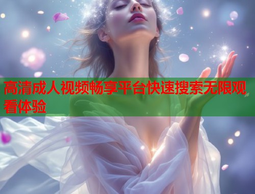 高清成人视频畅享平台快速搜索无限观看体验