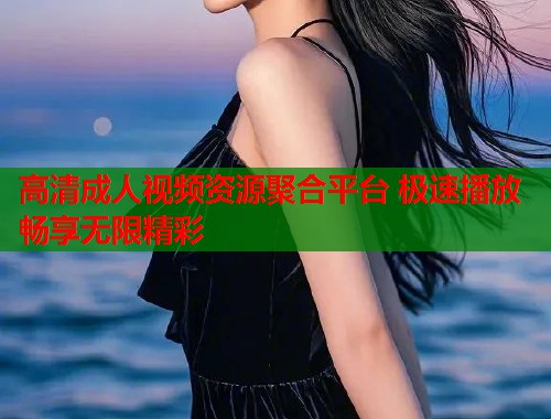 高清成人视频资源聚合平台 极速播放畅享无限精彩