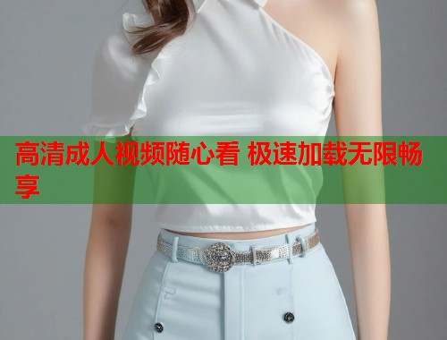 高清成人视频随心看 极速加载无限畅享