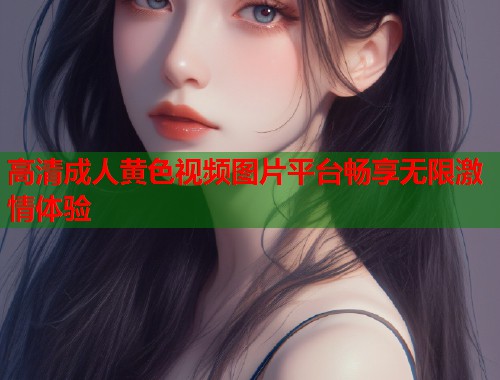 高清成人黄色视频图片平台畅享无限激情体验