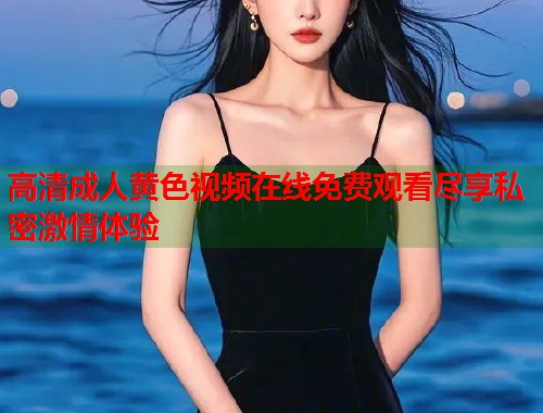 高清成人黄色视频在线免费观看尽享私密激情体验