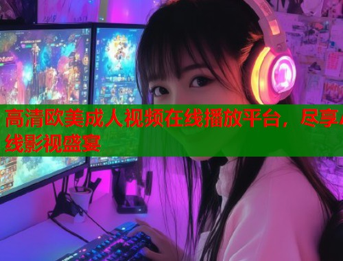 高清欧美成人视频在线播放平台，尽享A线影视盛宴