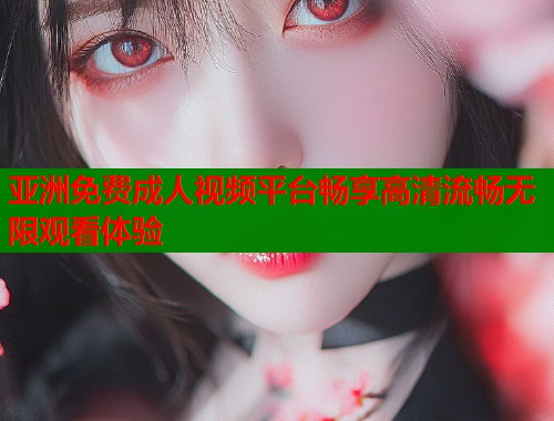 亚洲免费成人视频平台畅享高清流畅无限观看体验