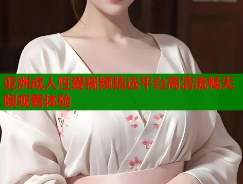 亚洲成人性爱视频精选平台高清流畅无限观看体验