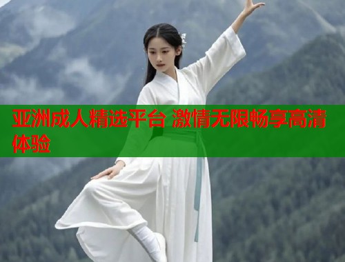 亚洲成人精选平台 激情无限畅享高清体验