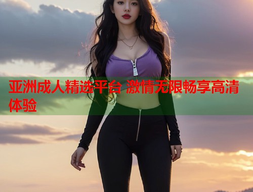 亚洲成人精选平台 激情无限畅享高清体验