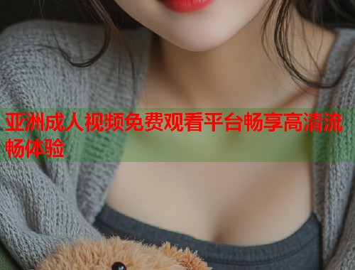 亚洲成人视频免费观看平台畅享高清流畅体验