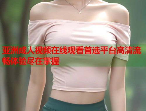 亚洲成人视频在线观看首选平台高清流畅体验尽在掌握
