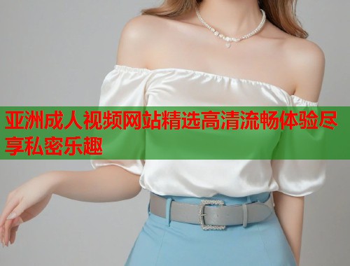 亚洲成人视频网站精选高清流畅体验尽享私密乐趣
