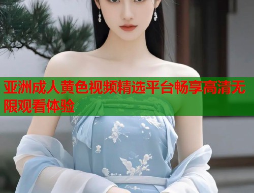 亚洲成人黄色视频精选平台畅享高清无限观看体验