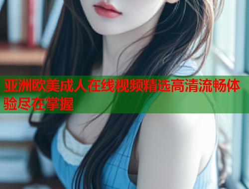 亚洲欧美成人在线视频精选高清流畅体验尽在掌握