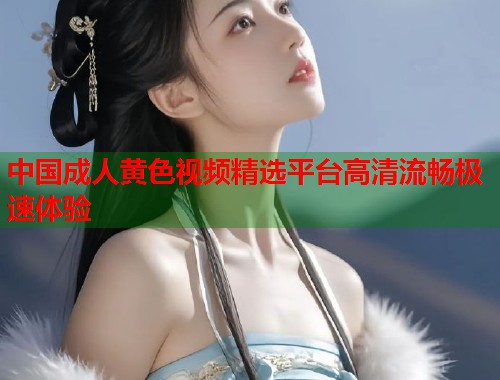 中国成人黄色视频精选平台高清流畅极速体验