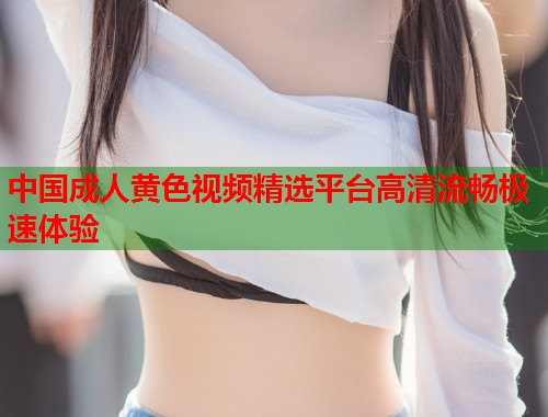中国成人黄色视频精选平台高清流畅极速体验